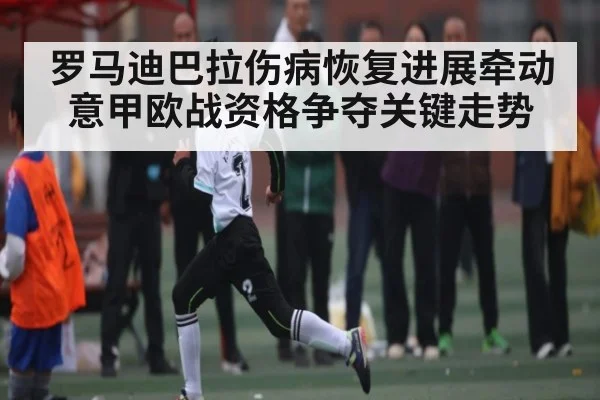 罗马迪巴拉伤病恢复进展牵动意甲欧战资格争夺关键走势