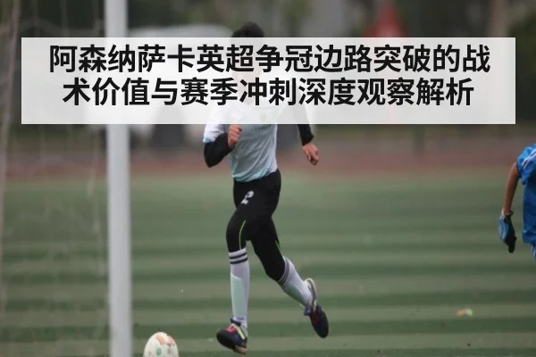 阿森纳萨卡英超争冠边路突破的战术价值与赛季冲刺深度观察解析