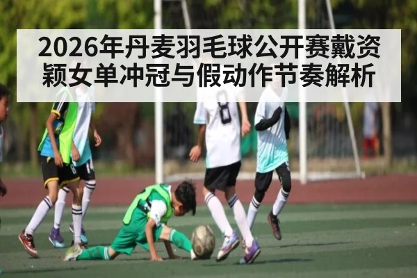 2026年丹麦羽毛球公开赛戴资颖女单冲冠与假动作节奏解析