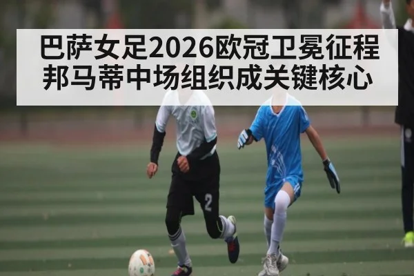 巴萨女足2026欧冠卫冕征程 邦马蒂中场组织成关键核心